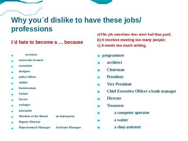 Why you΄d dislike to have these jobs/ professions I΄d hate to become a … because a)This job sometimes does more bad than good; b) It involves meeting too many people; c) It needs too much writing. secretary university lecturer economist designer pol…