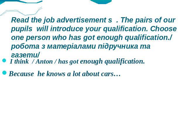 Read the job advertisement s . The pairs of our pupils will introduce your qualification. Choose one person who has got enough qualification./ робота з матеріалами підручника та газети/ I think / Anton / has got enough qualification. Because he know…