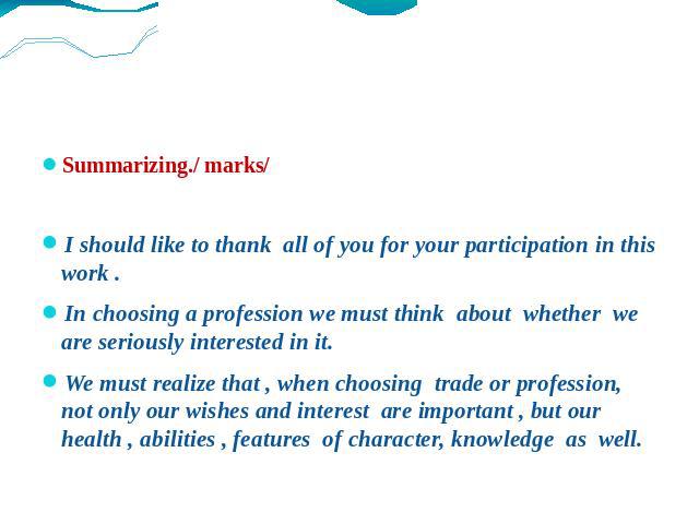 Summarizing./ marks/ I should like to thank all of you for your participation in this work . In choosing a profession we must think about whether we are seriously interested in it. We must realize that , when choosing trade or profession, not only o…