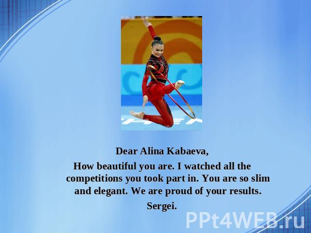 Dear Alina Kabaeva, How beautiful you are. I watched all the competitions you took part in. You are so slim and elegant. We are proud of your results. Sergei.