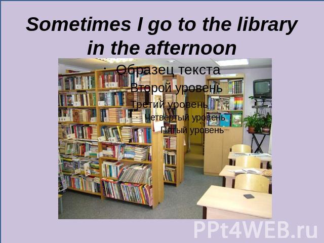 Sometimes I go to the library in the afternoon