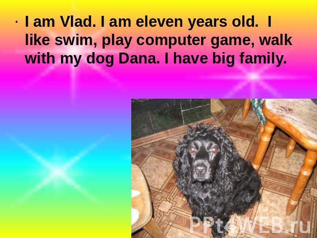 I am Vlad. I am eleven years old. I like swim, play computer game, walk with my dog Dana. I have big family.