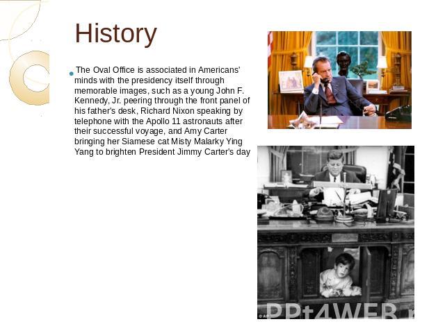 History The Oval Office is associated in Americans' minds with the presidency itself through memorable images, such as a young John F. Kennedy, Jr. peering through the front panel of his father's desk, Richard Nixon speaking by telephone with the Ap…