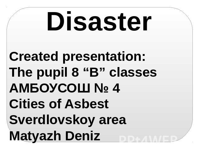 Disaster Created presentation: The pupil 8 “B” classes АМБОУСОШ № 4 Cities of Asbest Sverdlovskoy area Matyazh Deniz