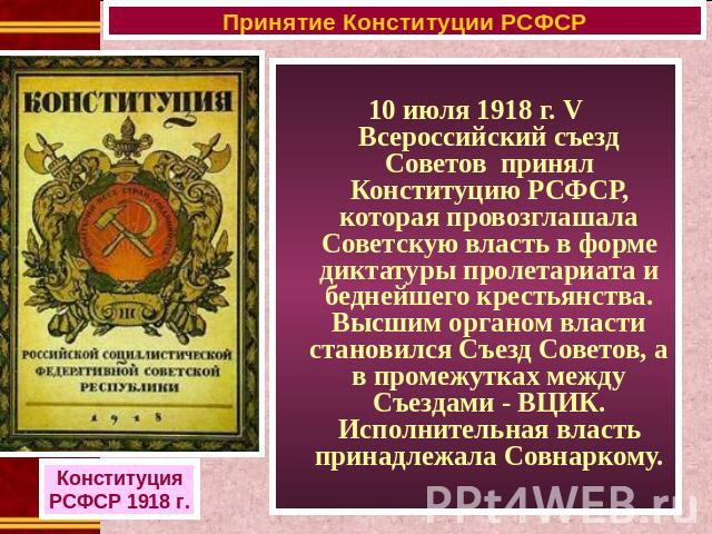 10 июля 1918 г. V Всероссийский съезд Советов принял Конституцию РСФСР, которая провозглашала Советскую власть в форме диктатуры пролетариата и беднейшего крестьянства. Высшим органом власти становился Съезд Советов, а в промежутках между Съездами -…