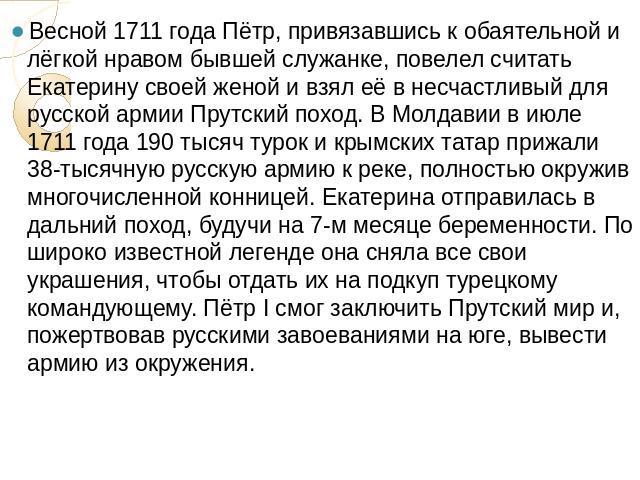 Весной 1711 года Пётр, привязавшись к обаятельной и лёгкой нравом бывшей служанке, повелел считать Екатерину своей женой и взял её в несчастливый для русской армии Прутский поход. В Молдавии в июле 1711 года 190 тысяч турок и крымских татар прижали …
