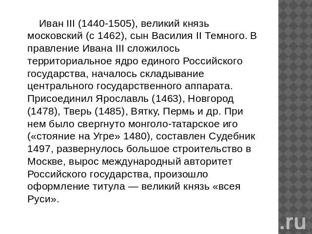 Иван III (1440-1505), великий князь московский (с 1462), сын Василия II Темного. В правление Ивана III сложилось территориальное ядро единого Российского государства, началось складывание центрального государственного аппарата. Присоединил Ярославль…