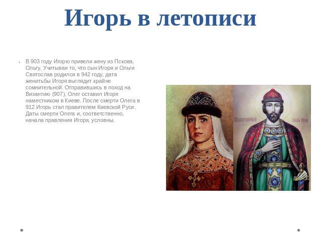 Игорь в летописи В 903 году Игорю привели жену из Пскова, Ольгу. Учитывая то, что сын Игоря и Ольги Святослав родился в 942 году, дата женитьбы Игоря выглядит крайне сомнительной. Отправившись в поход на Византию (907), Олег оставил Игоря наместнико…
