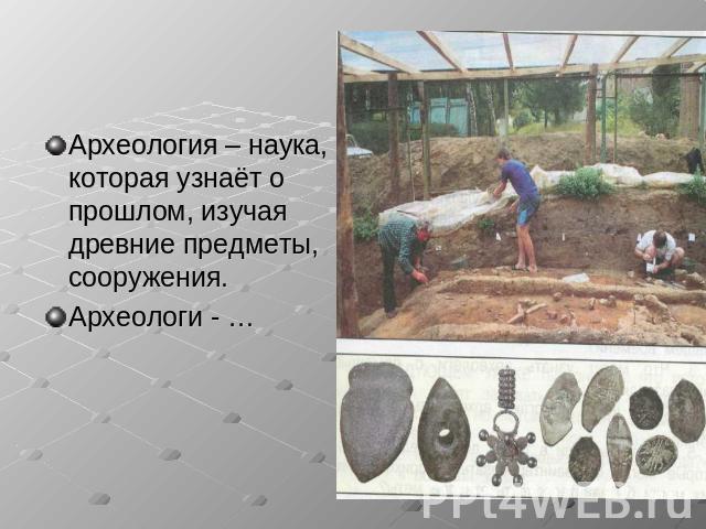 Археология – наука, которая узнаёт о прошлом, изучая древние предметы, сооружения. Археологи - …