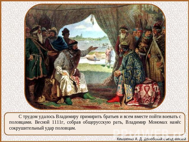 С трудом удалось Владимиру примирить братьев и всем вместе пойти воевать с половцами. Весной 1111г, собрав общерусскую рать, Владимир Мономах нанёс сокрушительный удар половцам.
