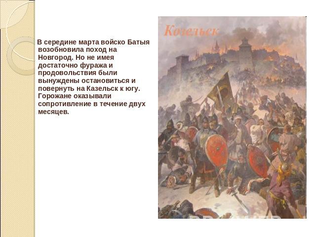 В середине марта войско Батыя возобновила поход на Новгород. Но не имея достаточно фуража и продовольствия были вынуждены остановиться и повернуть на Казельск к югу. Горожане оказывали сопротивление в течение двух месяцев.