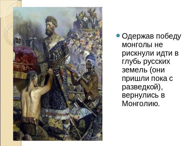Одержав победу монголы не рискнули идти в глубь русских земель (они пришли пока с разведкой), вернулись в Монголию.