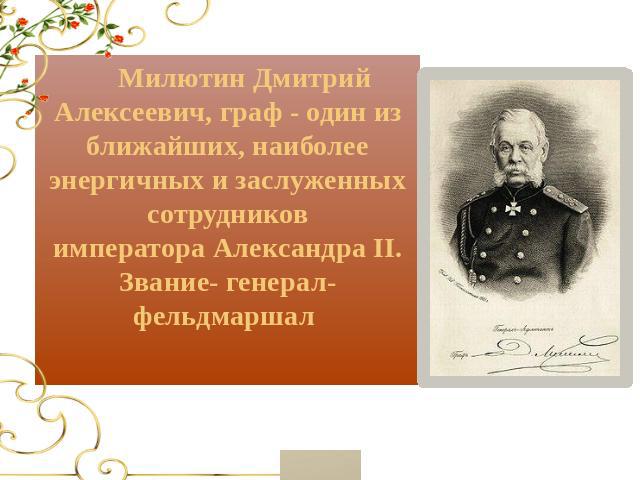 Милютин Дмитрий Алексеевич, граф - один из ближайших, наиболее энергичных и заслуженных сотрудников императора Александра II. Звание- генерал-фельдмаршал 