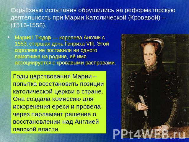 Серьёзные испытания обрушились на реформаторскую деятельность при Марии Католической (Кровавой) – (1516-1558). Мария I Тюдор — королева Англии с 1553, старшая дочь Генриха VIII. Этой королеве не поставили ни одного памятника на родине, её имя ассоци…