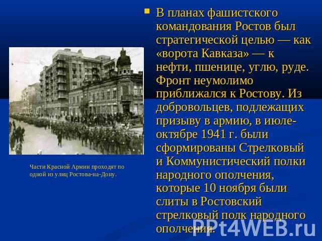 В планах фашистского командования Ростов был стратегической целью — как «ворота Кавказа» — к нефти, пшенице, углю, руде. Фронт неумолимо приближался к Ростову. Из добровольцев, подлежащих призыву в армию, в июле-октябре 1941 г. были сформированы Стр…