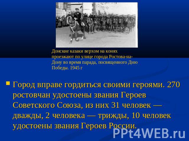 Город вправе гордиться своими героями. 270 ростовчан удостоены звания Героев Советского Союза, из них 31 человек — дважды, 2 человека — трижды, 10 человек удостоены звания Героев России.