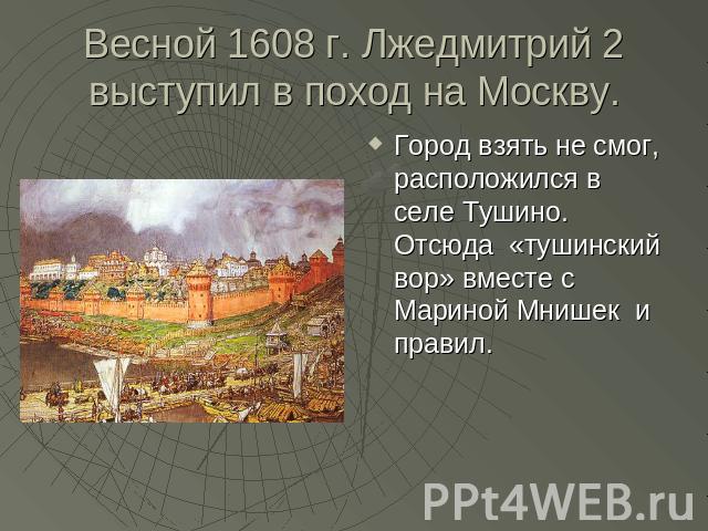 Весной 1608 г. Лжедмитрий 2 выступил в поход на Москву. Город взять не смог, расположился в селе Тушино. Отсюда «тушинский вор» вместе с Мариной Мнишек и правил.