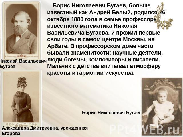 Борис Николаевич Бугаев, больше известный как Андрей Белый, родился 26 октября 1880 года в семье профессора, известного математика Николая Васильевича Бугаева, и прожил первые свои годы в самом центре Москвы, на Арбате. В профессорском доме часто бы…
