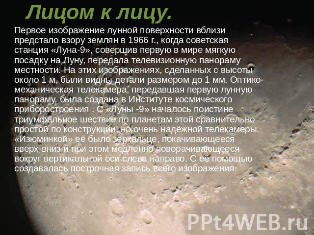 Лицом к лицу. Первое изображение лунной поверхности вблизи предстало взору землян в 1966 г., когда советская станция «Луна-9», совершив первую в мире мягкую посадку на Луну, передала телевизионную панораму местности. На этих изображениях, сделанных …