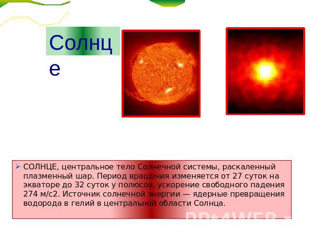 Солнце СОЛНЦЕ, центральное тело Солнечной системы, раскаленный плазменный шар. Период вращения изменяется от 27 суток на экваторе до 32 суток у полюсов, ускорение свободного падения 274 м/с2. Источник солнечной энергии — ядерные превращения водорода…