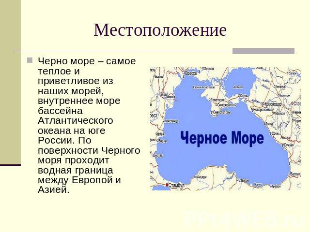 Местоположение Черно море – самое теплое и приветливое из наших морей, внутреннее море бассейна Атлантического океана на юге России. По поверхности Черного моря проходит водная граница между Европой и Азией.
