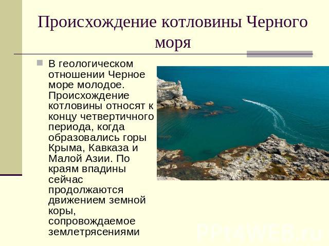 Происхождение котловины Черного моря В геологическом отношении Черное море молодое. Происхождение котловины относят к концу четвертичного периода, когда образовались горы Крыма, Кавказа и Малой Азии. По краям впадины сейчас продолжаются движением зе…