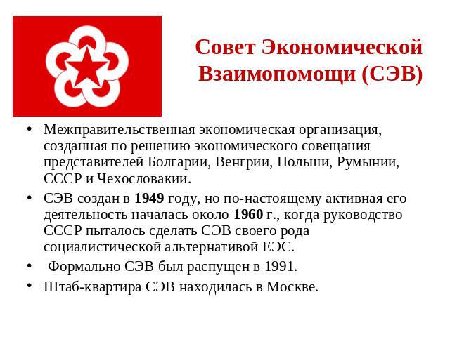 Совет Экономической Взаимопомощи (СЭВ) Межправительственная экономическая организация, созданная по решению экономического совещания представителей Болгарии, Венгрии, Польши, Румынии, СССР и Чехословакии. СЭВ cоздан в 1949 году, но по-настоящему акт…