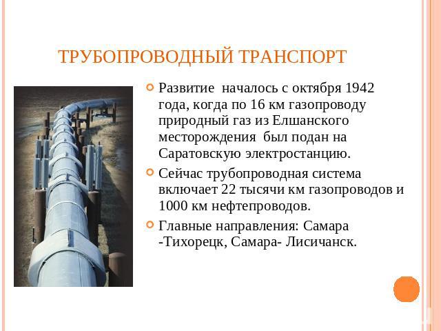 Трубопроводный транспорт Развитие началось с октября 1942 года, когда по 16 км газопроводу природный газ из Елшанского месторождения был подан на Саратовскую электростанцию. Сейчас трубопроводная система включает 22 тысячи км газопроводов и 1000 км …