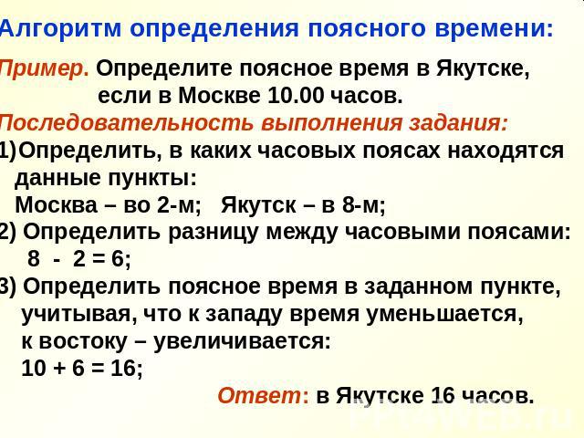 Алгоритм определения поясного времени: Пример. Определите поясное время в Якутске, если в Москве 10.00 часов. Последовательность выполнения задания: Определить, в каких часовых поясах находятся данные пункты: Москва – во 2-м; Якутск – в 8-м; 2) Опре…