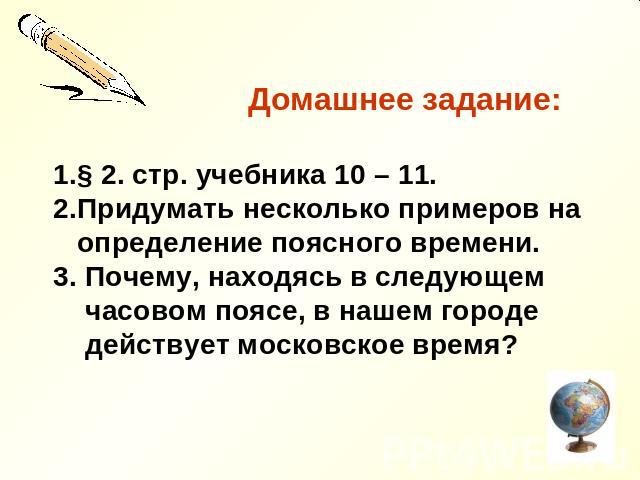 Домашнее задание: § 2. стр. учебника 10 – 11. Придумать несколько примеров на определение поясного времени. 3. Почему, находясь в следующем часовом поясе, в нашем городе действует московское время?