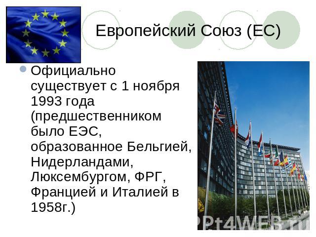 Европейский Союз (ЕС) Официально существует с 1 ноября 1993 года (предшественником было ЕЭС, образованное Бельгией, Нидерландами, Люксембургом, ФРГ, Францией и Италией в 1958г.)