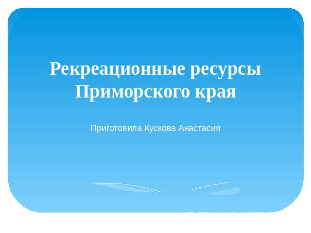 Рекреационные ресурсы Приморского края Приготовила Кускова Анастасия