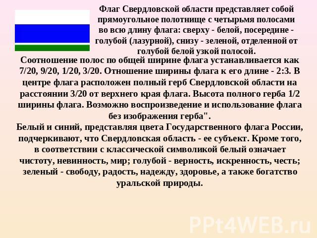 Флаг Свердловской области представляет собой прямоугольное полотнище с четырьмя полосами во всю длину флага: сверху - белой, посередине - голубой (лазурной), снизу - зеленой, отделенной от голубой белой узкой полосой. Соотношение полос по общей шири…