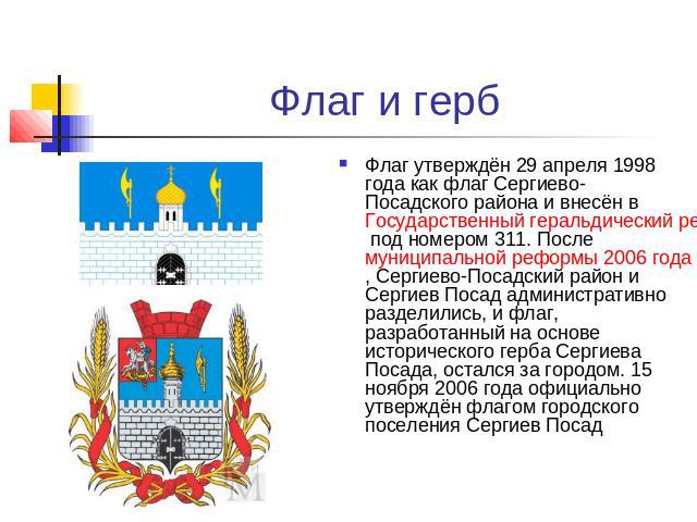 Флаг и герб Флаг утверждён 29 апреля 1998 года как флаг Сергиево-Посадского района и внесён в Государственный геральдический регистр Российской Федерации под номером 311. После муниципальной реформы 2006 года, Сергиево-Посадский район и Сергиев Поса…