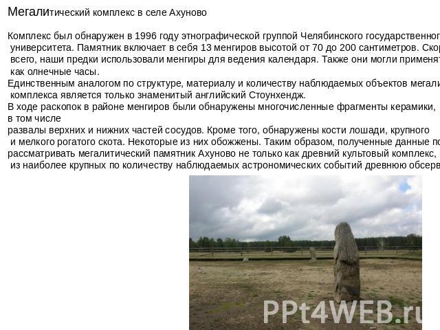 Мегалитический комплекс в селе Ахуново Комплекс был обнаружен в 1996 году этнографической группой Челябинского государственного университета. Памятник включает в себя 13 менгиров высотой от 70 до 200 сантиметров. Скорее всего, наши предки использова…