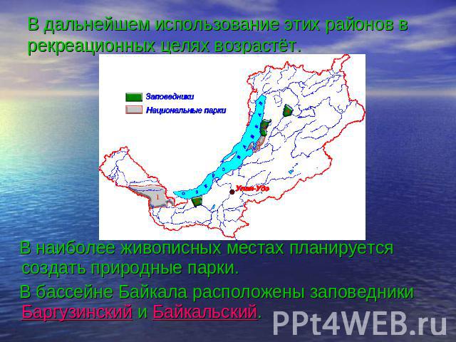 В дальнейшем использование этих районов в рекреационных целях возрастёт. В наиболее живописных местах планируется создать природные парки. В бассейне Байкала расположены заповедники Баргузинский и Байкальский.