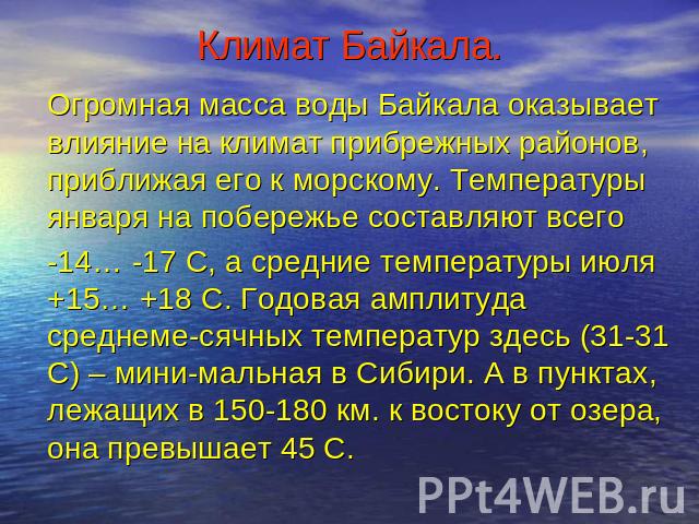 Климат Байкала. Огромная масса воды Байкала оказывает влияние на климат прибрежных районов, приближая его к морскому. Температуры января на побережье составляют всего -14… -17 С, а средние температуры июля +15… +18 С. Годовая амплитуда среднеме-сячн…