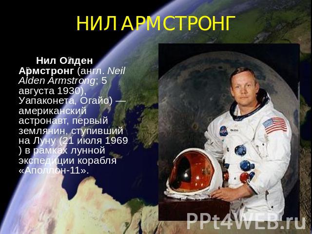 НИЛ АРМСТРОНГ Нил Олден Армстронг (англ. Neil Alden Armstrong; 5 августа 1930), Уапаконета, Огайо)— американский астронавт, первый землянин, ступивший на Луну (21 июля 1969) в рамках лунной экспедиции корабля «Аполлон-11».