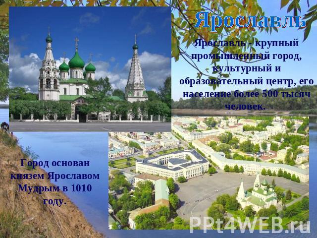 Ярославль Ярославль - крупный промышленный город, культурный и образовательный центр, его население более 500 тысяч человек. Город основан князем Ярославом Мудрым в 1010 году.