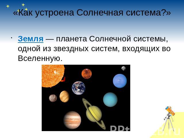 «Как устроена Солнечная система?» Земля — планета Солнечной системы, одной из звездных систем, входящих во Вселенную. 