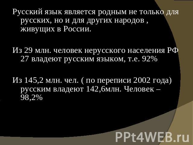Русский язык является родным не только для русских, но и для других народов , живущих в России. Из 29 млн. человек нерусского населения РФ 27 владеют русским языком, т.е. 92% Из 145,2 млн. чел. ( по переписи 2002 года) русским владеют 142,6млн. Чело…