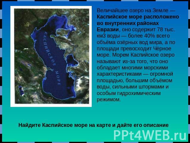 Величайшее озеро на Земле — Каспийское море расположено во внутренних районах Евразии, оно содержит 78 тыс. км3 воды — более 40% всего объёма озёрных вод мира, а по площади превосходит Чёрное море. Морем Каспийское озеро называют из-за того, что оно…