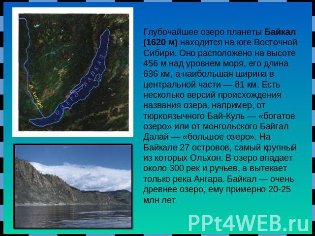 Глубочайшее озеро планеты Байкал (1620 м) находится на юге Восточной Сибири. Оно расположено на высоте 456 м над уровнем моря, его длина 636 км, а наибольшая ширина в центральной части — 81 км. Есть несколько версий происхождения названия озера, нап…