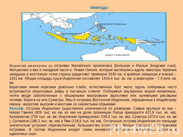Индонезия раскинулась на островах Малайского архипелага (Большие и Малые Зондские о-ва), Молуккских о-вах и западной части о. Новая Гвинея, которые вытянулись вдоль экватора. Крайние западную и восточную точки страны разделяют примерно 5150 км, а кр…