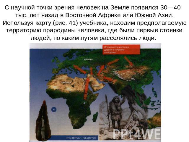 С научной точки зрения человек на Земле появился 30—40   тыс. лет назад в Восточной Африке или Южной Азии. Используя карту (рис. 41) учебника, находим предполагаемую территорию прародины человека, где были первые стоянки людей, по каким путям рассел…