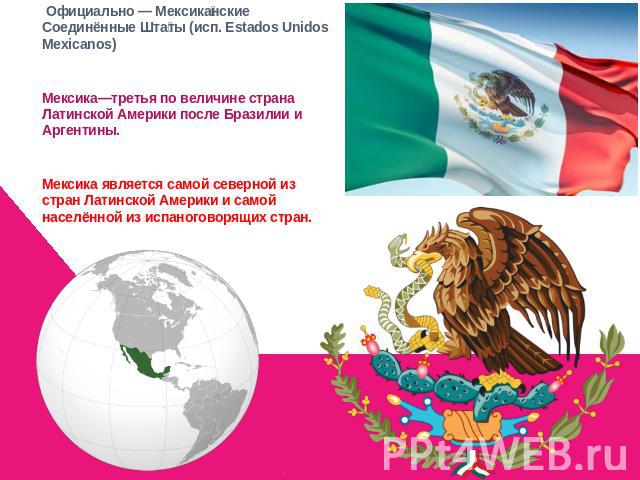  Официально — Мексиканские Соединённые Штаты (исп. Estados Unidos Mexicanos) Мексика—третья по величине страна Латинской Америки после Бразилии и Аргентины. Мексика является самой северной из стран Латинской Америки и самой населённой из испаноговор…