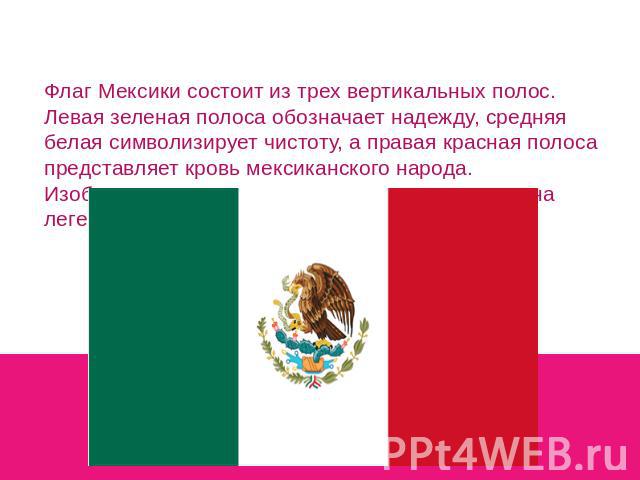 Флаг Мексики состоит из трех вертикальных полос. Левая зеленая полоса обозначает надежду, средняя белая символизирует чистоту, а правая красная полоса представляет кровь мексиканского народа. Изображение орла, поедающего змея, основано на легенде ацтеков.
