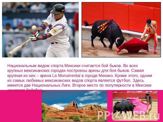 Национальным видом спорта Мексики считается бой быков. Во всех крупных мексиканских городах построены арены для боя быков. Самая крупная из них – арена La Monumental в городе Мехико. Кроме этого, одним из самых любимых мексиканских видов спорта явля…