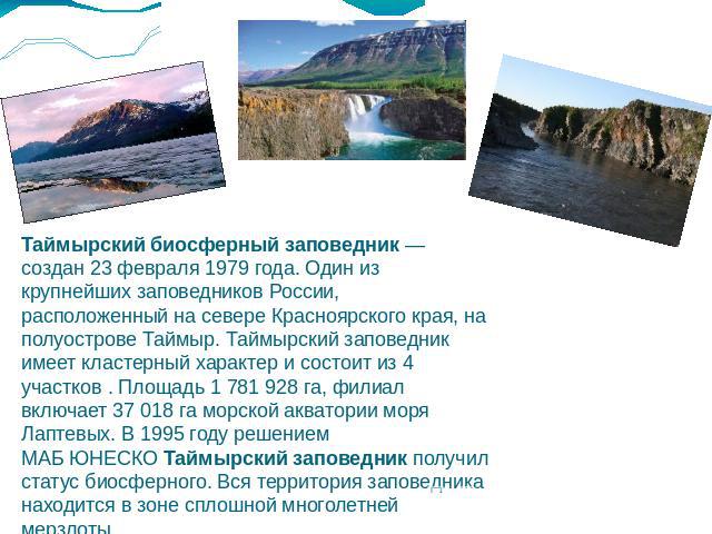 Таймырский биосферный заповедник — создан 23 февраля 1979 года. Один из крупнейших заповедников России, расположенный на севере Красноярского края, на полуострове Таймыр. Таймырский заповедник имеет кластерный характер и состоит из 4 участков . Площ…
