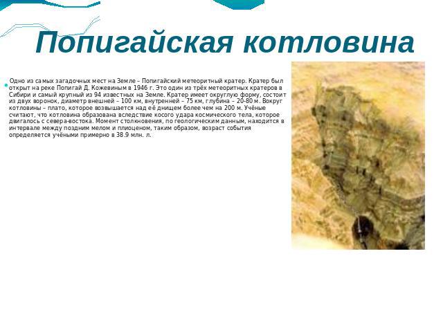 Попигайская котловина Одно из самых загадочных мест на Земле – Попигайский метеоритный кратер. Кратер был открыт на реке Попигай Д. Кожевиным в 1946 г. Это один из трёх метеоритных кратеров в Сибири и самый крупный из 94 известных на Земле. Кратер и…